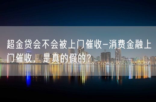 超金贷会不会被上门催收-消费金融上门催收，是真的假的？