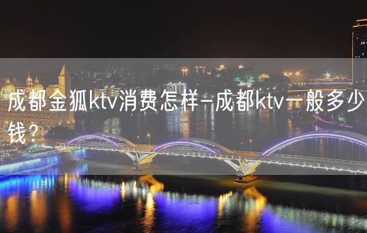 成都金狐ktv消费怎样-成都ktv一般多少钱？