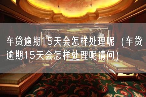 车贷逾期15天会怎样处理呢（车贷逾期15天会怎样处理呢请问）