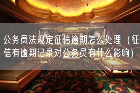 公务员法规定征信逾期怎么处理（征信有逾期记录对公务员有什么影响）