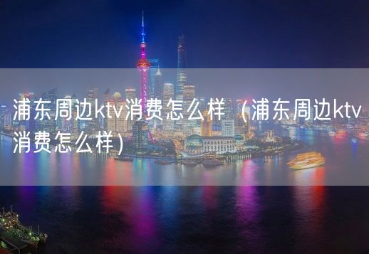 浦东周边ktv消费怎么样（浦东周边ktv消费怎么样）