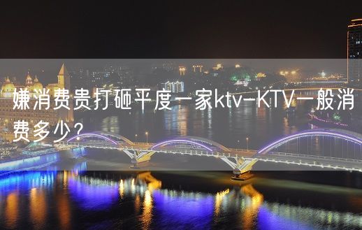 嫌消费贵打砸平度一家ktv-KTV一般消费多少？