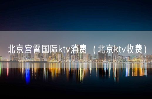 北京宫霄国际ktv消费（北京ktv收费）