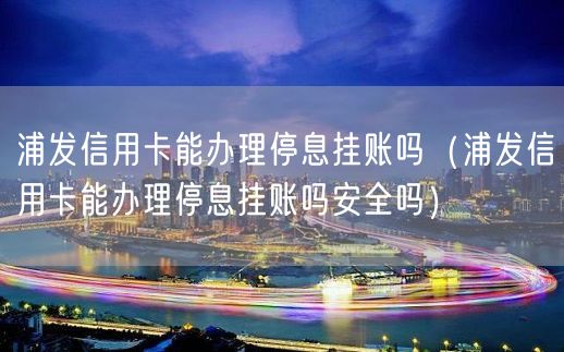 浦发信用卡能办理停息挂账吗（浦发信用卡能办理停息挂账吗安全吗）