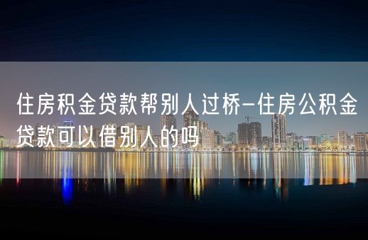 住房积金贷款帮别人过桥-住房公积金贷款可以借别人的吗