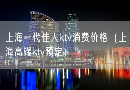 上海一代佳人ktv消费价格（上海高端ktv预定）