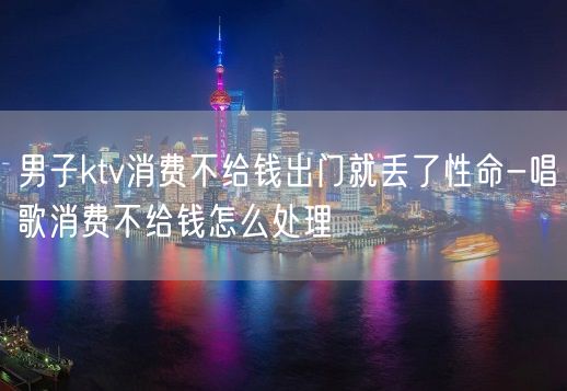 男子ktv消费不给钱出门就丢了性命-唱歌消费不给钱怎么处理