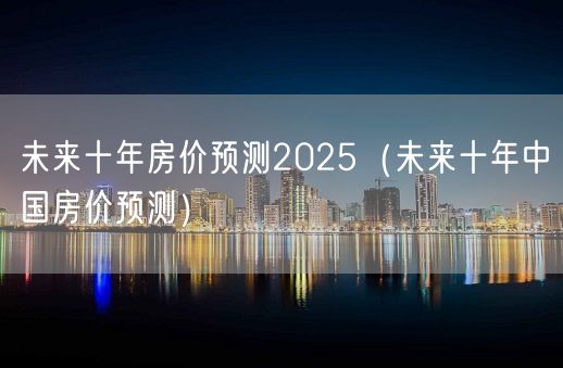 未来十年房价预测2025（未来十年中国房价预测）