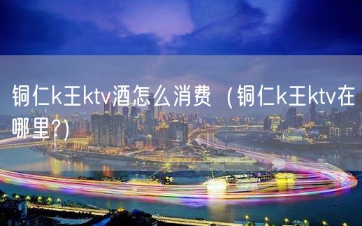 铜仁k王ktv酒怎么消费（铜仁k王ktv在哪里?）