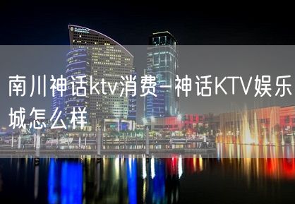 南川神话ktv消费-神话KTV娱乐城怎么样