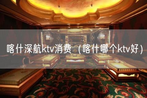 喀什深航ktv消费（喀什哪个ktv好）