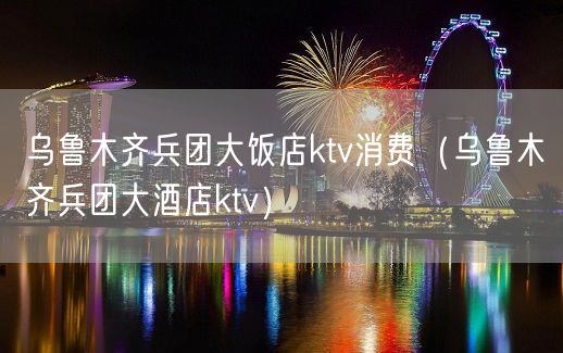 乌鲁木齐兵团大饭店ktv消费（乌鲁木齐兵团大酒店ktv）