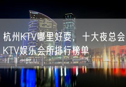 杭州KTV哪里好耍，十大夜总会KTV娱乐会所排行榜单