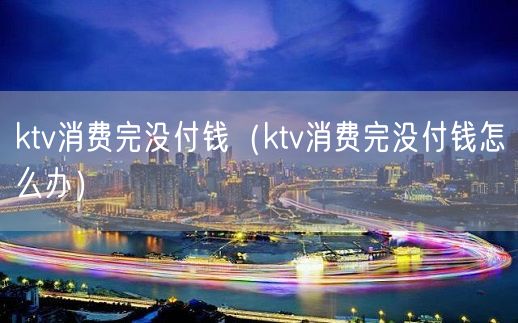 ktv消费完没付钱（ktv消费完没付钱怎么办）