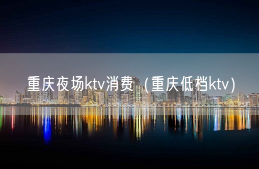 重庆夜场ktv消费（重庆低档ktv）