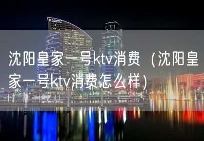 沈阳皇家一号ktv消费（沈阳皇家一号ktv消费怎么样）