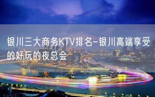 银川三大商务KTV排名-银川高端享受的好玩的夜总会