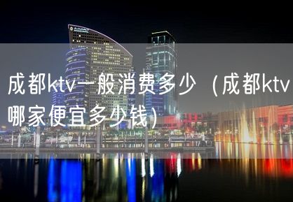 成都ktv一般消费多少（成都ktv哪家便宜多少钱）