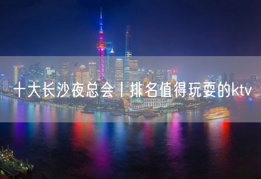 十大长沙夜总会丨排名值得玩耍的ktv