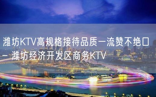 潍坊KTV高规格接待品质一流赞不绝口 – 潍坊经济开发区商务KTV