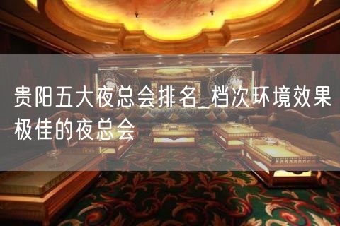 贵阳五大夜总会排名_档次环境效果极佳的夜总会