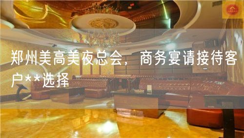 郑州美高美夜总会，商务宴请接待客户**选择