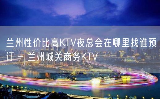 兰州性价比高KTV夜总会在哪里找谁预订 – 兰州城关商务KTV