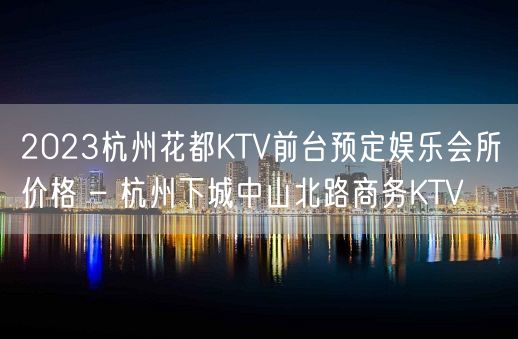 2023杭州花都KTV前台预定娱乐会所价格 – 杭州下城中山北路商务KTV