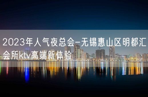 2023年人气夜总会-无锡惠山区明都汇会所ktv高端新体验