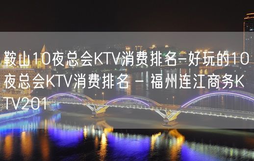 鞍山10夜总会KTV消费排名-好玩的10夜总会KTV消费排名 – 福州连江商务KTV201