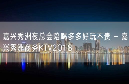 嘉兴秀洲夜总会陪喝多多好玩不贵 – 嘉兴秀洲商务KTV2018