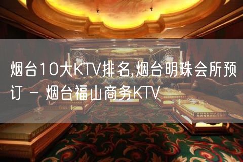 烟台10大KTV排名,烟台明珠会所预订 – 烟台福山商务KTV