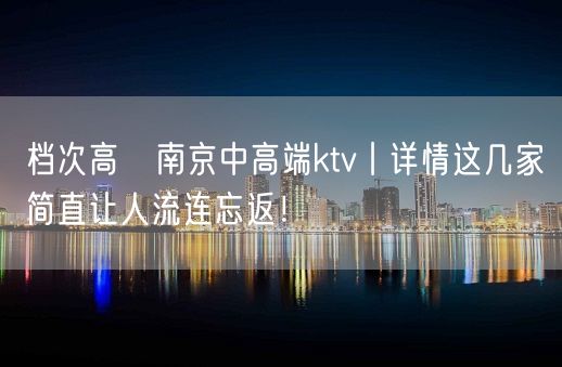 档次高﻿南京中高端ktv丨详情这几家简直让人流连忘返！