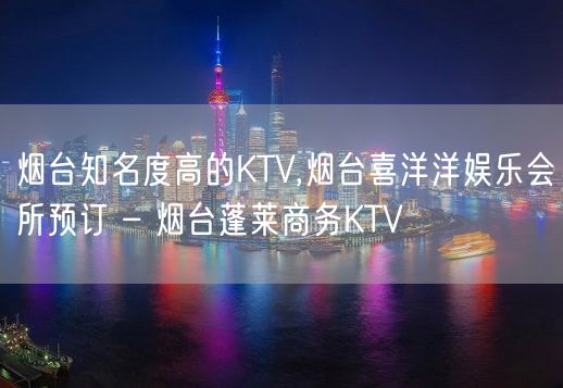 烟台知名度高的KTV,烟台喜洋洋娱乐会所预订 – 烟台蓬莱商务KTV