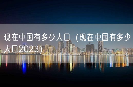 现在中国有多少人口（现在中国有多少人口2023）