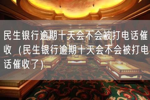 民生银行逾期十天会不会被打电话催收（民生银行逾期十天会不会被打电话催收了）