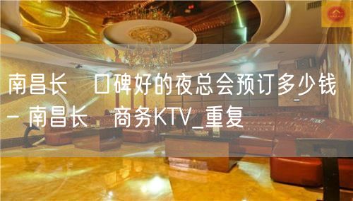 南昌长堎口碑好的夜总会预订多少钱 – 南昌长堎商务KTV_重复