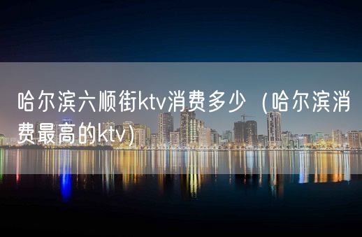 哈尔滨六顺街ktv消费多少（哈尔滨消费最高的ktv）