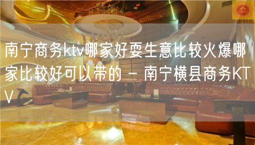 南宁商务ktv哪家好耍生意比较火爆哪家比较好可以带的 – 南宁横县商务KTV