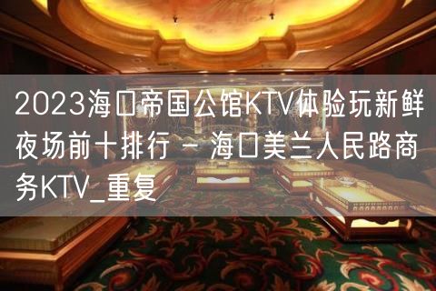 2023海口帝国公馆KTV体验玩新鲜夜场前十排行 – 海口美兰人民路商务KTV_重复