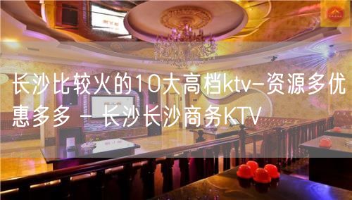 长沙比较火的10大高档ktv-资源多优惠多多 – 长沙长沙商务KTV