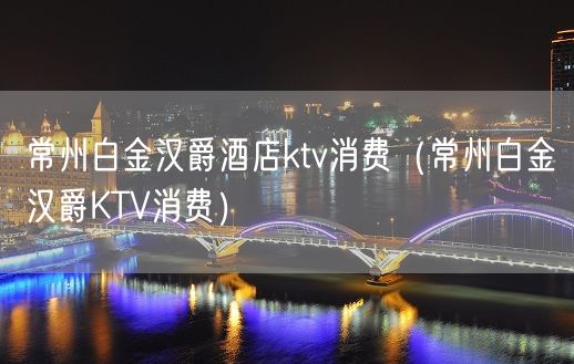 常州白金汉爵酒店ktv消费（常州白金汉爵KTV消费）