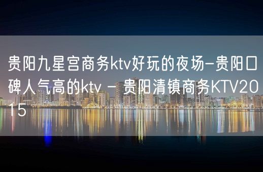 贵阳九星宫商务ktv好玩的夜场-贵阳口碑人气高的ktv – 贵阳清镇商务KTV2015