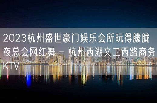 2023杭州盛世豪门娱乐会所玩得朦胧夜总会网红舞 – 杭州西湖文二西路商务KTV