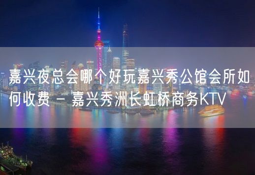 嘉兴夜总会哪个好玩嘉兴秀公馆会所如何收费 – 嘉兴秀洲长虹桥商务KTV