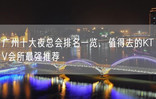 广州十大夜总会排名一览，值得去的KTV会所最强推荐