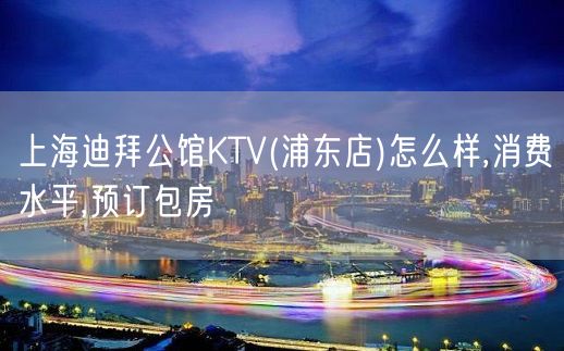 上海迪拜公馆KTV(浦东店)怎么样,消费水平,预订包房