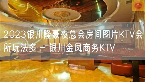 2023银川隆豪夜总会房间图片KTV会所玩法多 – 银川金凤商务KTV