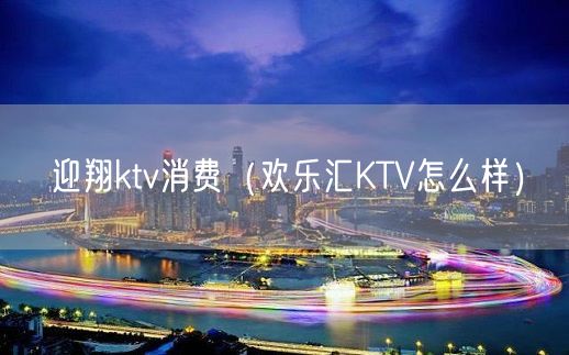 迎翔ktv消费（欢乐汇KTV怎么样）