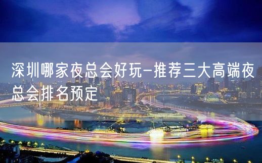 深圳哪家夜总会好玩-推荐三大高端夜总会排名预定